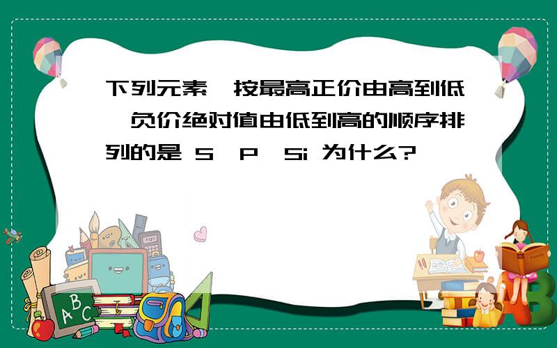 下列元素,按最高正价由高到低,负价绝对值由低到高的顺序排列的是 S、P、Si 为什么?