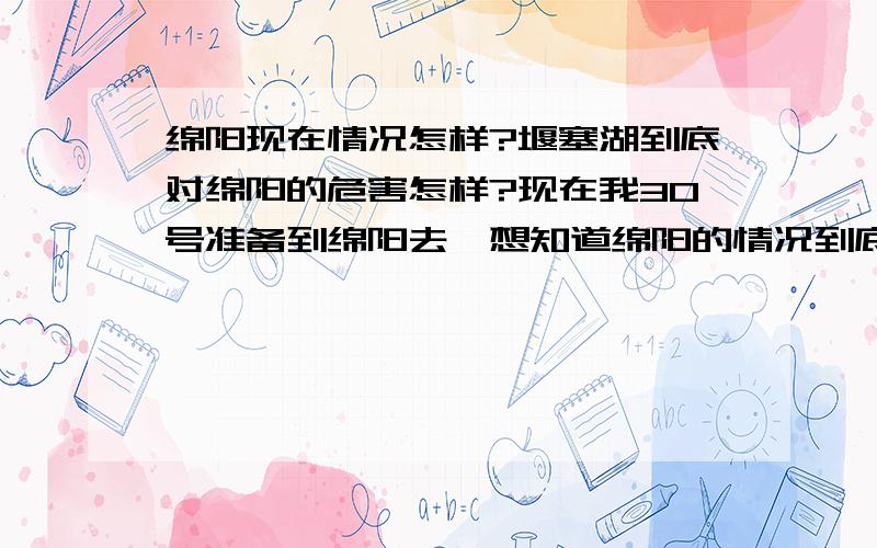 绵阳现在情况怎样?堰塞湖到底对绵阳的危害怎样?现在我30号准备到绵阳去,想知道绵阳的情况到底是怎么的.打电话问了朋友,有朋友说绵阳现在高危,堰塞湖的水可能会造成很大的危险,而且还