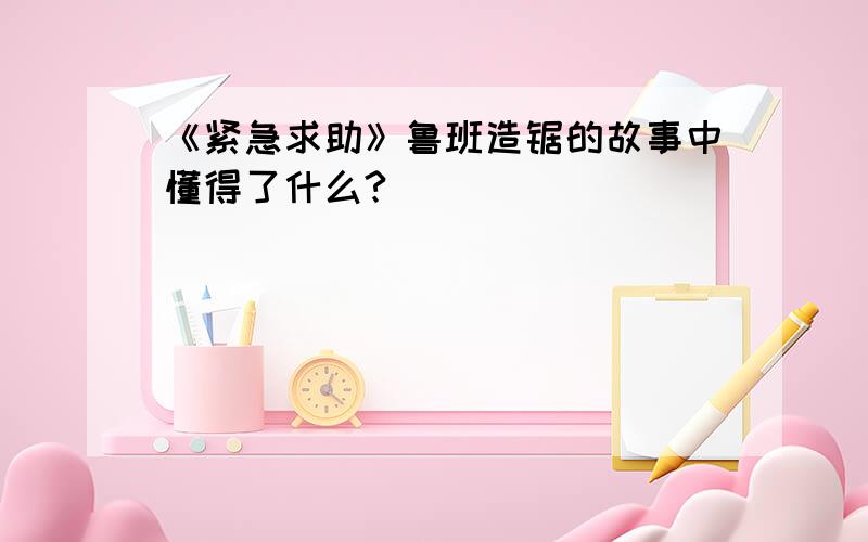 《紧急求助》鲁班造锯的故事中懂得了什么?