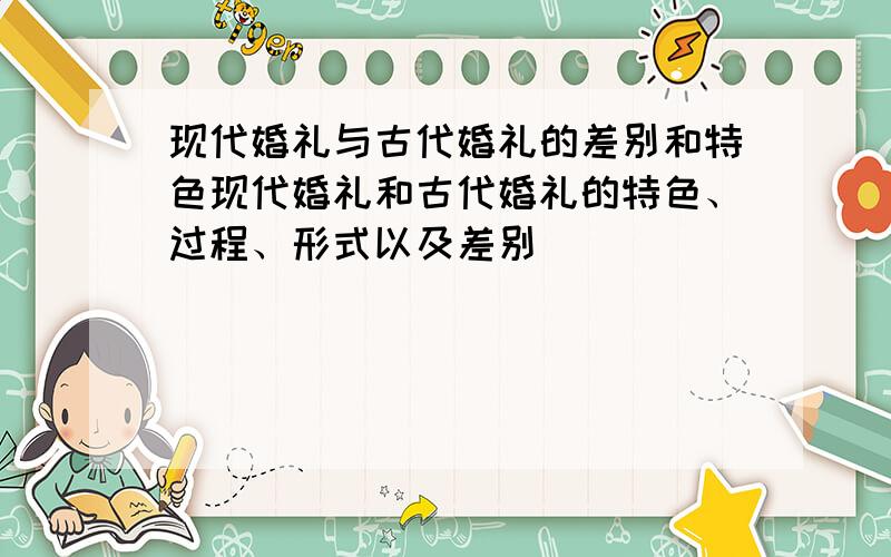 现代婚礼与古代婚礼的差别和特色现代婚礼和古代婚礼的特色、过程、形式以及差别