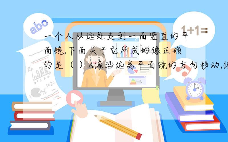 一个人从远处走到一面竖直的平面镜,下面关于它所成的像正确的是（ ）A像沿远离平面镜的方向移动,像的大小不变B像沿靠近平面镜的方向移动,像的大小不变请说明理由!