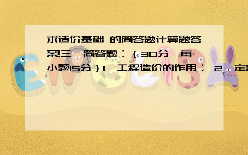 求造价基础 的简答题计算题答案!三、简答题：（30分,每小题15分）1、工程造价的作用； 2、定额计价模式建筑工程费用项目组成内容；3、报考初级造价员应具备的条件；四、计算题（25分）