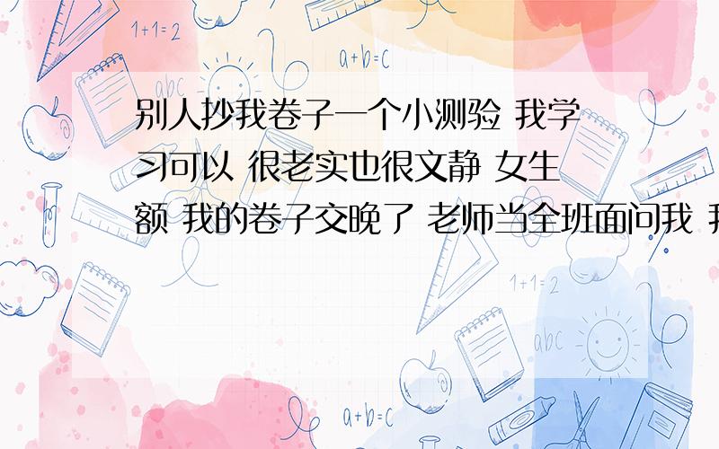 别人抄我卷子一个小测验 我学习可以 很老实也很文静 女生额 我的卷子交晚了 老师当全班面问我 我坦白了 老师说没想到啊 男同学我还能容忍 老师说抄我卷子的那人卷子自己画个满分吧 说