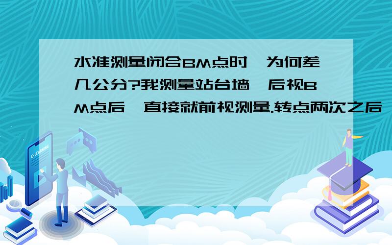 水准测量闭合BM点时,为何差几公分?我测量站台墙,后视BM点后,直接就前视测量.转点两次之后,闭合最后一BM高程点时,就差了几公分.是什么缘故引起的?怎么样才能一次性做好.