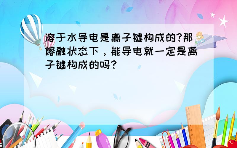 溶于水导电是离子键构成的?那熔融状态下，能导电就一定是离子键构成的吗？