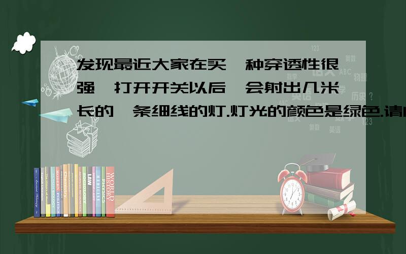 发现最近大家在买一种穿透性很强,打开开关以后,会射出几米长的一条细线的灯.灯光的颜色是绿色.请问这是什么灯?可以解释一下原理更好,不解释也可以ww