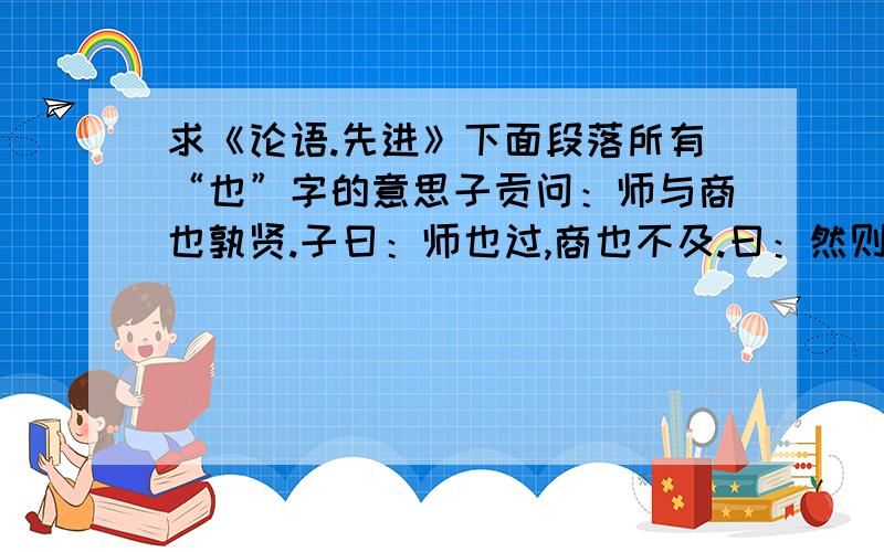 求《论语.先进》下面段落所有“也”字的意思子贡问：师与商也孰贤.子曰：师也过,商也不及.曰：然则师愈与.子曰：过犹不及.季氏富于周公.而求也为之聚敛而附益之.子曰.非吾徒也.小子鸣