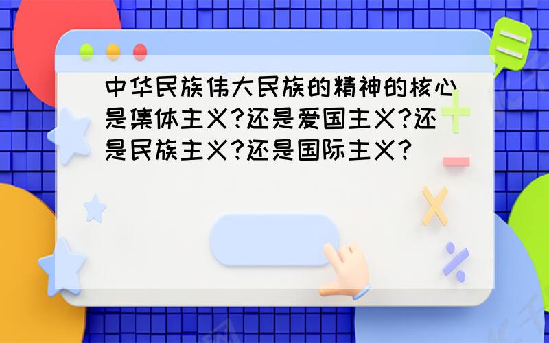 中华民族伟大民族的精神的核心是集体主义?还是爱国主义?还是民族主义?还是国际主义?