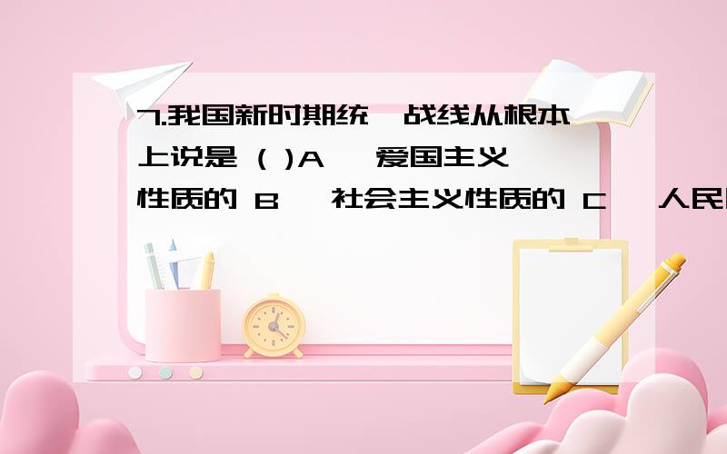 7.我国新时期统一战线从根本上说是 ( )A 、爱国主义性质的 B 、社会主义性质的 C 、人民民主性质的 D 、政治联盟性质的