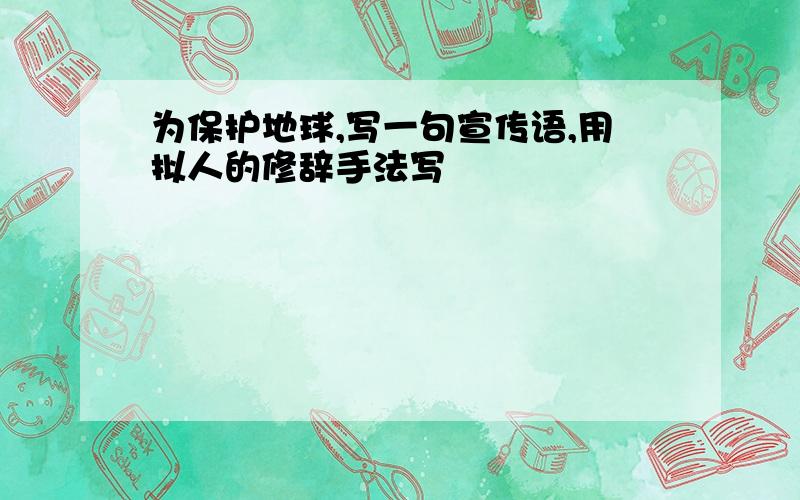 为保护地球,写一句宣传语,用拟人的修辞手法写