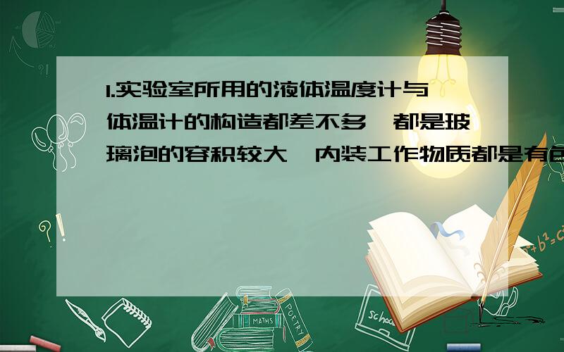 1.实验室所用的液体温度计与体温计的构造都差不多,都是玻璃泡的容积较大,内装工作物质都是有色液体,而与玻璃泡相通的玻璃细管,其内径都非常细小,为什么玻璃泡的内径都非常细小呢?2.跟