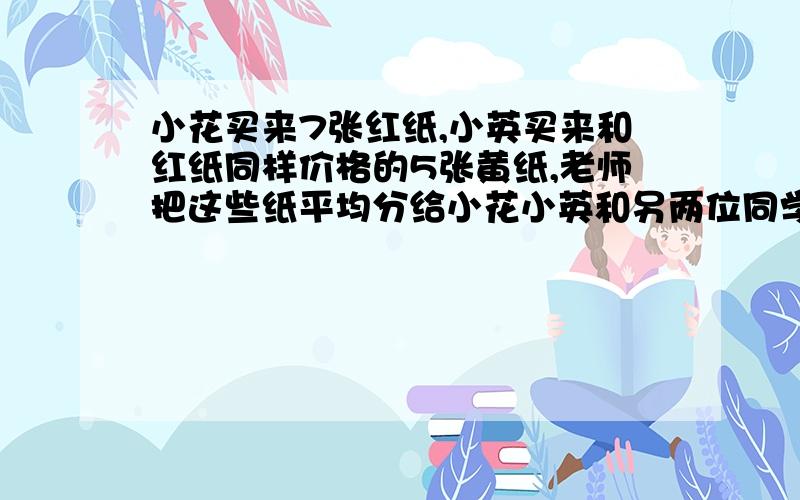 小花买来7张红纸,小英买来和红纸同样价格的5张黄纸,老师把这些纸平均分给小花小英和另两位同学,俩位同学共付给老师9元,问老师把9元怎么分给小花,和小英