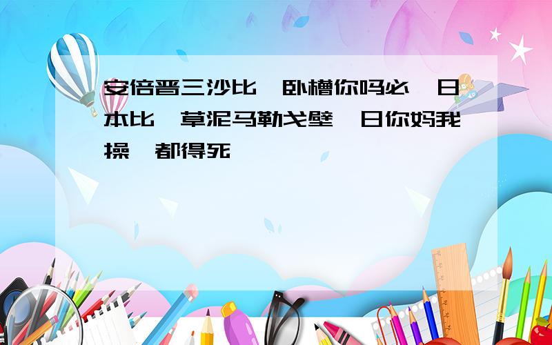 安倍晋三沙比,卧槽你吗必,日本比,草泥马勒戈壁,日你妈我操,都得死