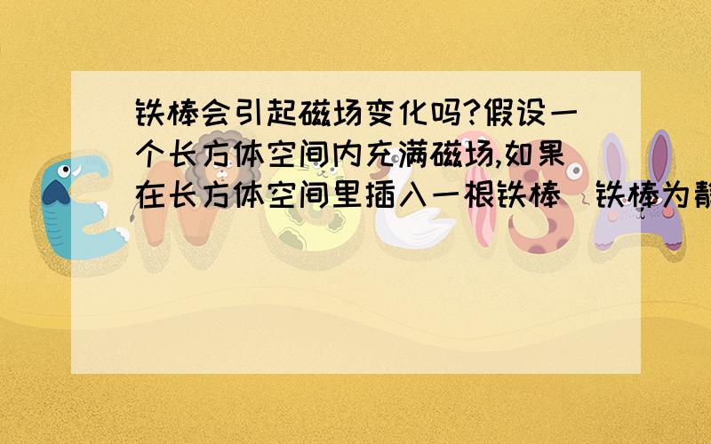 铁棒会引起磁场变化吗?假设一个长方体空间内充满磁场,如果在长方体空间里插入一根铁棒（铁棒为静止状态）,请问此时长方体内的磁场会发生变化吗?如果发生变化,请告知如何变化.我问的