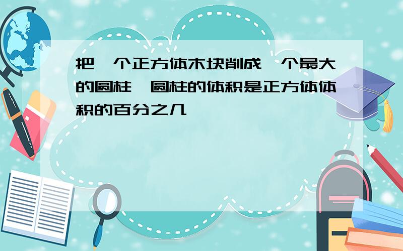 把一个正方体木块削成一个最大的圆柱,圆柱的体积是正方体体积的百分之几