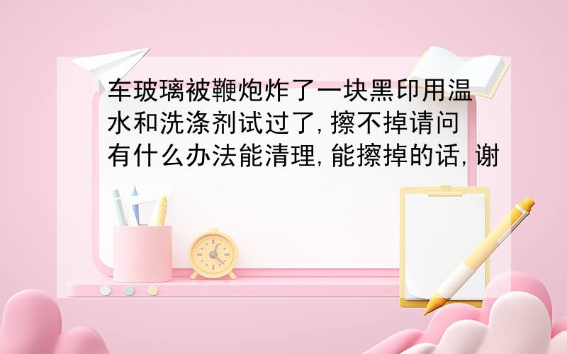 车玻璃被鞭炮炸了一块黑印用温水和洗涤剂试过了,擦不掉请问有什么办法能清理,能擦掉的话,谢