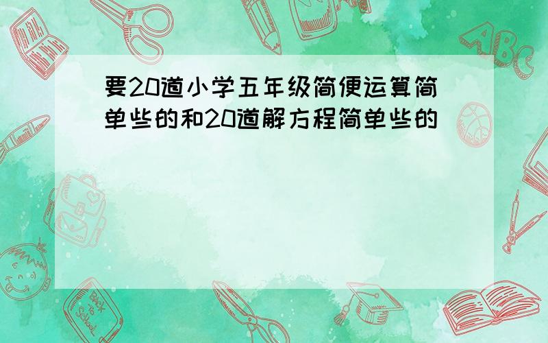 要20道小学五年级简便运算简单些的和20道解方程简单些的