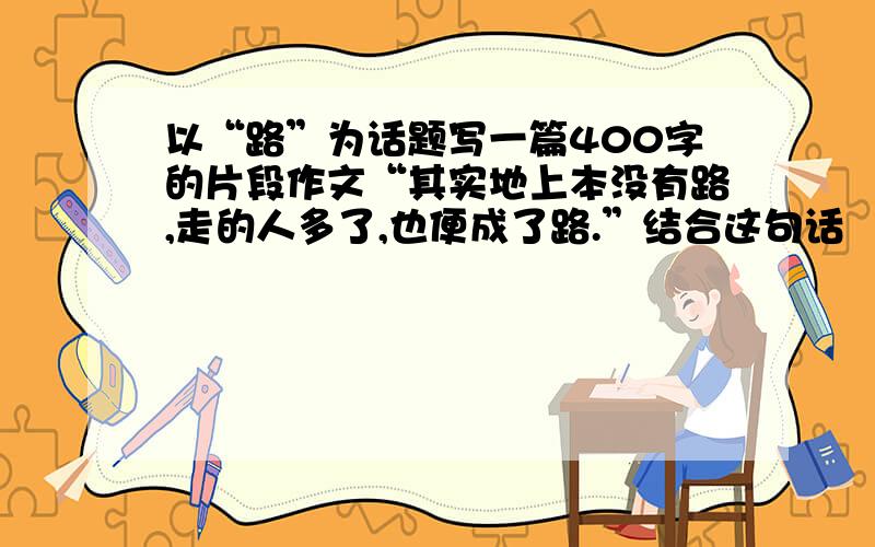 以“路”为话题写一篇400字的片段作文“其实地上本没有路,走的人多了,也便成了路.”结合这句话