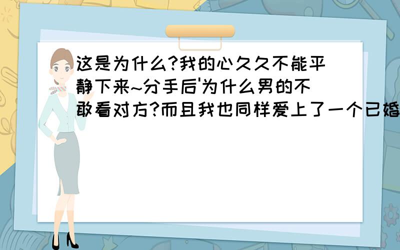 这是为什么?我的心久久不能平静下来~分手后'为什么男的不敢看对方?而且我也同样爱上了一个已婚男人'后来因为种种问题我们分开了'那个时候因为我和他在闹情绪'因为他经常在外地忙'没