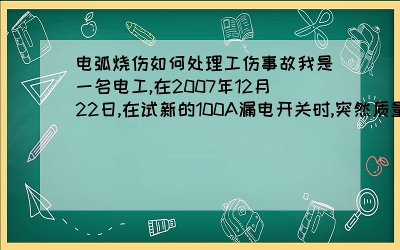 电弧烧伤如何处理工伤事故我是一名电工,在2007年12月22日,在试新的100A漏电开关时,突然质量问题造成的短路,电弧烧伤脸部,请问怎么赔偿损失?