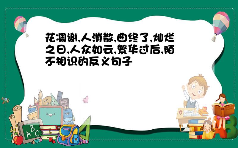 花凋谢,人消散,曲终了,灿烂之日,人众如云,繁华过后,陌不相识的反义句子