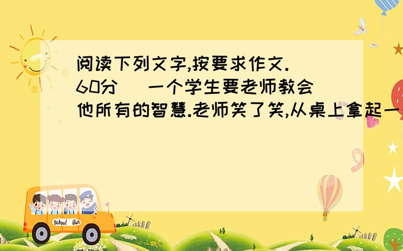 阅读下列文字,按要求作文.（60分） 一个学生要老师教会他所有的智慧.老师笑了笑,从桌上拿起一个苹果,放到嘴边,大大地咬了一口.过了好一会儿,老师才又张开嘴,将口中已经嚼烂的苹果,吐在