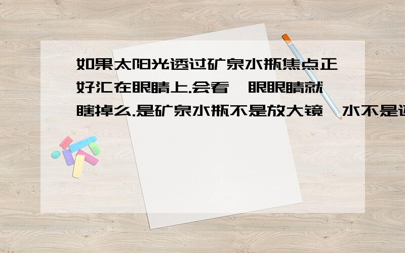 如果太阳光透过矿泉水瓶焦点正好汇在眼睛上.会看一眼眼睛就瞎掉么.是矿泉水瓶不是放大镜,水不是还能吸收热量么.只看一眼.