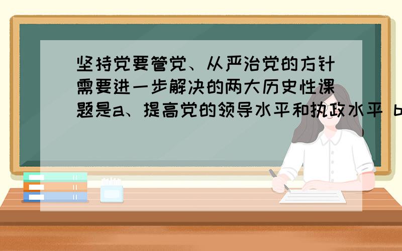 坚持党要管党、从严治党的方针需要进一步解决的两大历史性课题是a、提高党的领导水平和执政水平 b、保持同人民群众的血肉联系 c、改革和完善党的领导体制和工作体制 d、加强思想建设