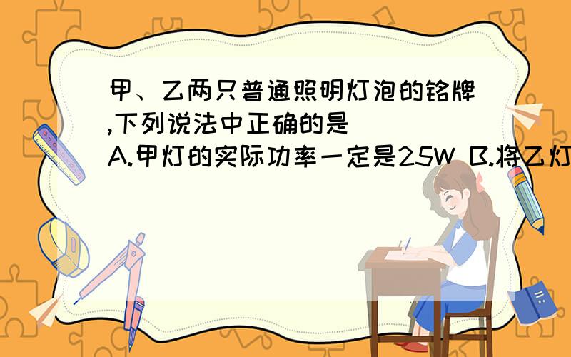 甲、乙两只普通照明灯泡的铭牌,下列说法中正确的是 ( )A.甲灯的实际功率一定是25W B.将乙灯接入110V电路中,它的实际功率为50WC.两灯均正常发光时,乙灯消耗的电能较多 D.两灯均正常发光时,甲