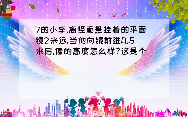 7的小李,离竖直悬挂着的平面镜2米远,当他向镜前进0.5米后,像的高度怎么样?这是个