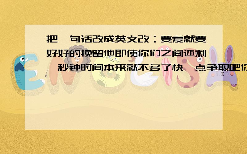 把一句话改成英文改：要爱就要好好的挽留他即使你们之间还剩一秒钟时间本来就不多了快一点争取吧你有告白的勇气不要告诉我你没有挽留他的勇气就上面这句急