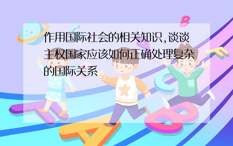 作用国际社会的相关知识,谈谈主权国家应该如何正确处理复杂的国际关系