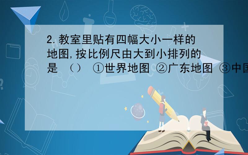 2.教室里贴有四幅大小一样的地图,按比例尺由大到小排列的是 （） ①世界地图 ②广东地图 ③中国地图4深圳地图 A1234 B4321 C1324 D 4231