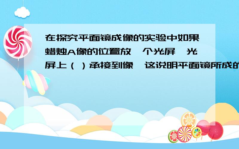 在探究平面镜成像的实验中如果蜡烛A像的位置放一个光屏,光屏上（）承接到像,这说明平面镜所成的像是（）