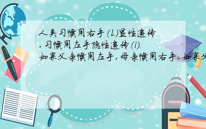 人类习惯用右手（L）显性遗传,习惯用左手隐性遗传（l）.如果父亲惯用左手,母亲惯用右手,如果父亲惯用左手,母亲惯用右手,他们的孩子惯用这一家三人的基因型什么样?如果这对夫妇再生子