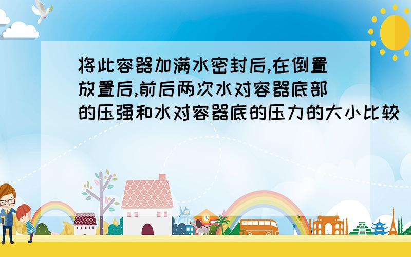 将此容器加满水密封后,在倒置放置后,前后两次水对容器底部的压强和水对容器底的压力的大小比较