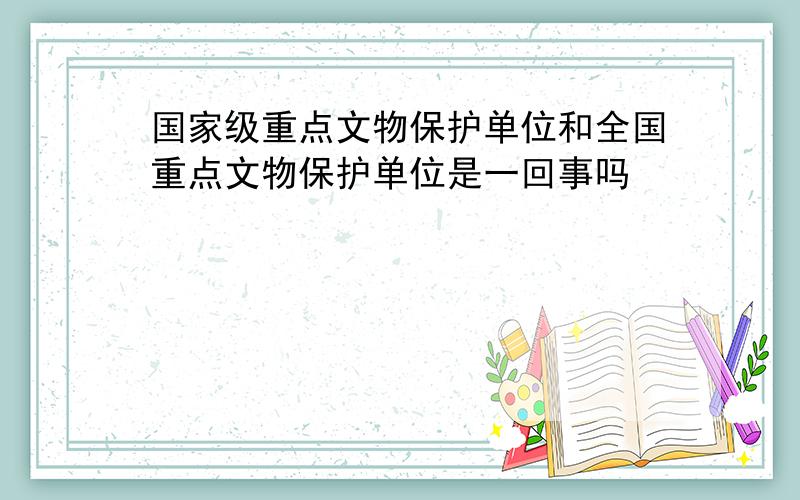 国家级重点文物保护单位和全国重点文物保护单位是一回事吗