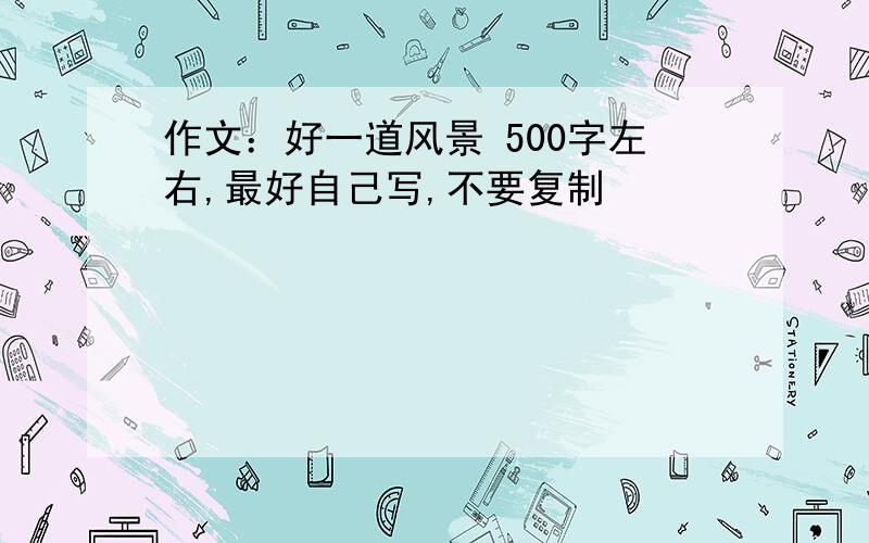 作文：好一道风景 500字左右,最好自己写,不要复制