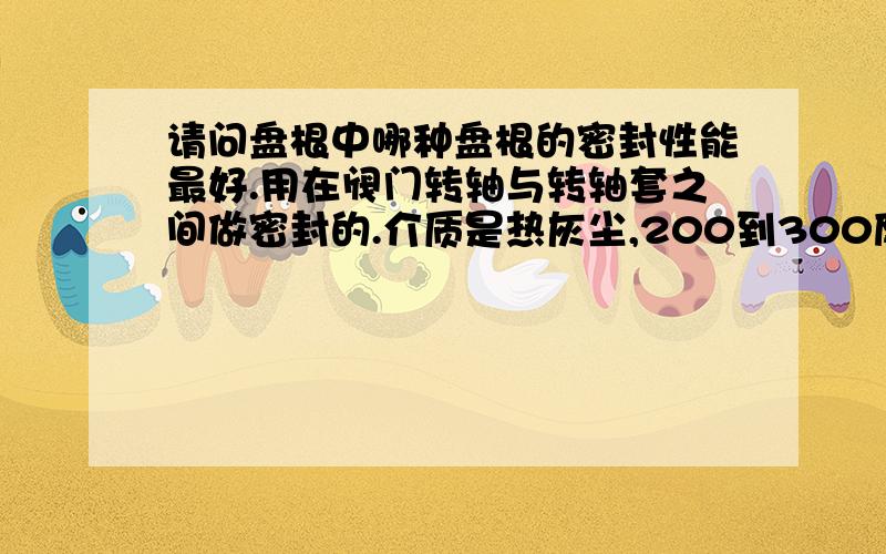 请问盘根中哪种盘根的密封性能最好.用在阀门转轴与转轴套之间做密封的.介质是热灰尘,200到300度.另外纯石墨盘根可以吗,纯石墨盘根和柔性石墨盘根哪种密封性能更好.