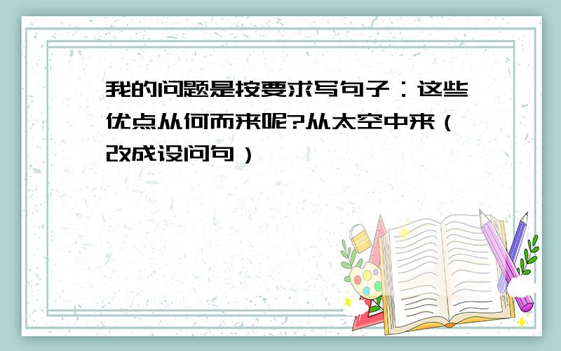 我的问题是按要求写句子：这些优点从何而来呢?从太空中来（改成设问句）