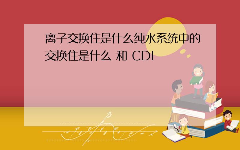 离子交换住是什么纯水系统中的交换住是什么 和 CDI