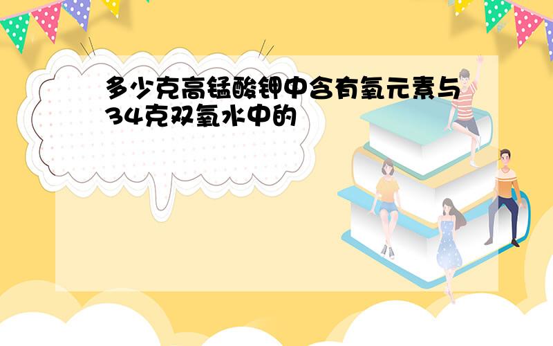 多少克高锰酸钾中含有氧元素与34克双氧水中的