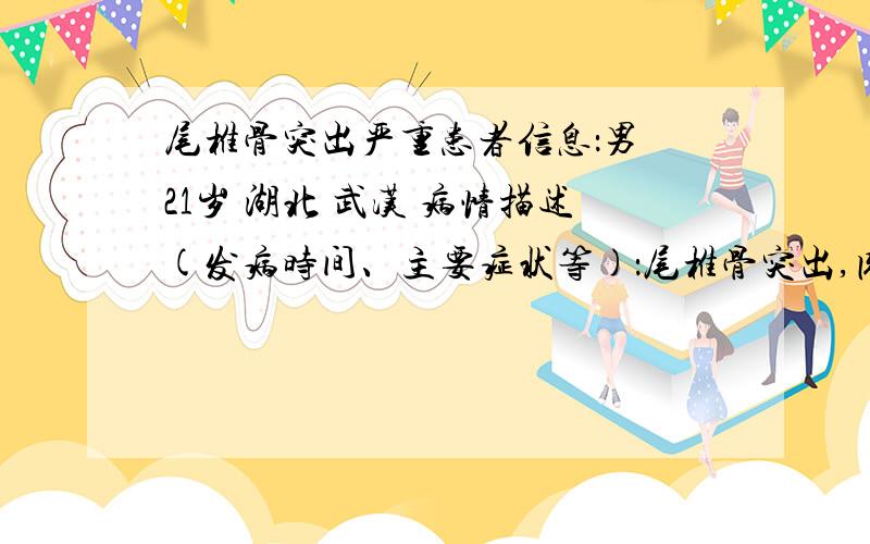 尾椎骨突出严重患者信息：男 21岁 湖北 武汉 病情描述(发病时间、主要症状等)：尾椎骨突出,肉眼可以看到骨头向外歪出来了,平躺久了腰疼,也不能做仰卧起坐.好像又一次小学4年纪摔过,不