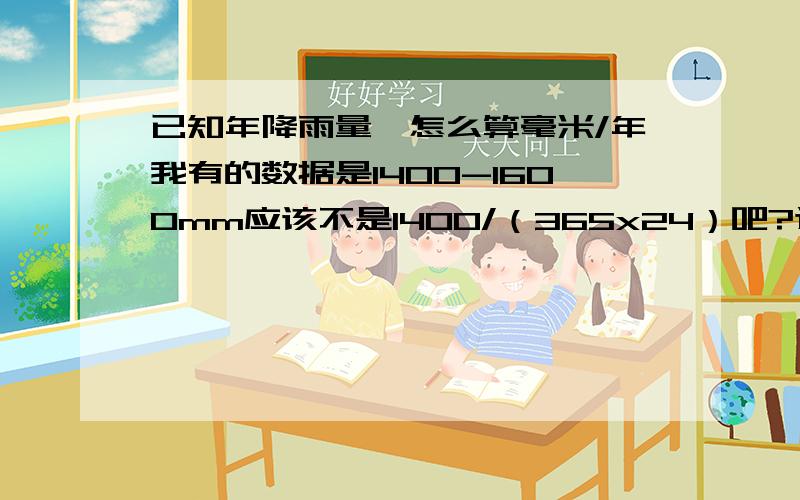 已知年降雨量,怎么算毫米/年我有的数据是1400-1600mm应该不是1400/（365x24）吧?这个数字不太对不好意思 写错了 是要算每小时降雨量