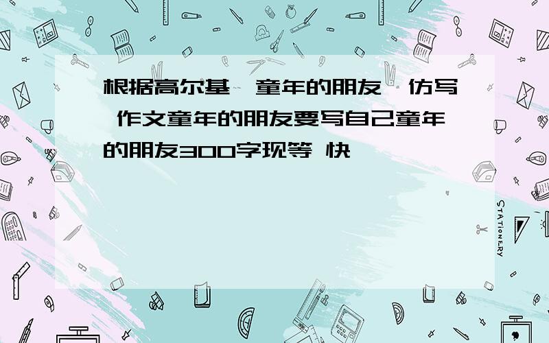 根据高尔基《童年的朋友》仿写 作文童年的朋友要写自己童年的朋友300字现等 快