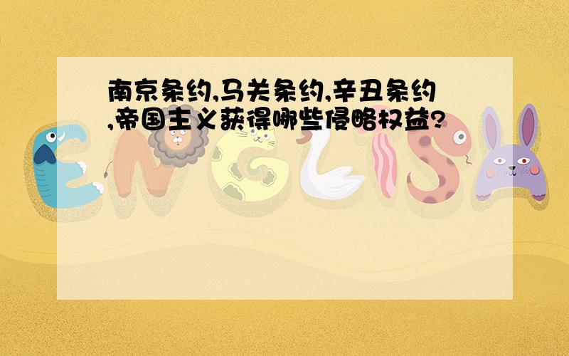 南京条约,马关条约,辛丑条约,帝国主义获得哪些侵略权益?