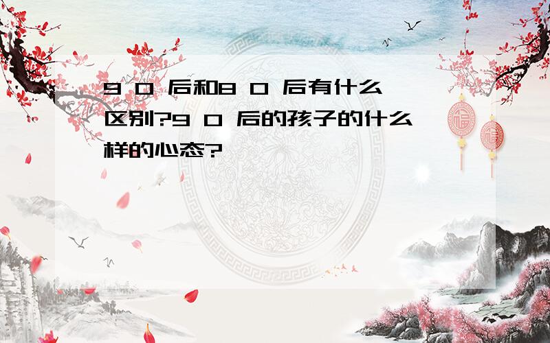 9 0 后和8 0 后有什么区别?9 0 后的孩子的什么样的心态?