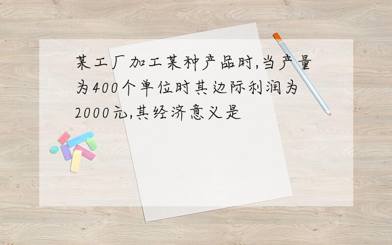 某工厂加工某种产品时,当产量为400个单位时其边际利润为2000元,其经济意义是