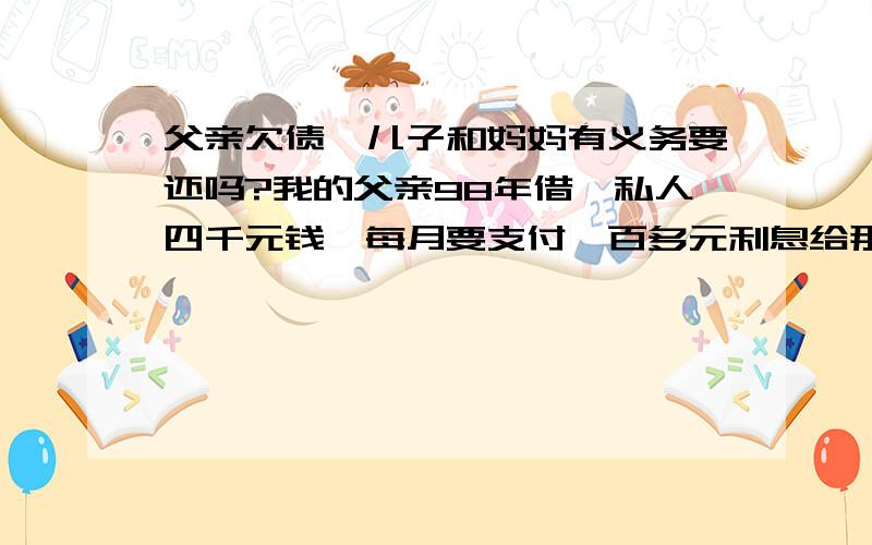 父亲欠债,儿子和妈妈有义务要还吗?我的父亲98年借一私人四千元钱,每月要支付一百多元利息给那人(应该算得上高利贷吧?).一直到2004年10月我的父亲去世,每个月都有给利息钱.差不多都已经