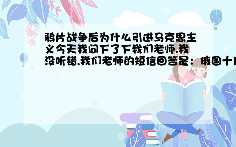 鸦片战争后为什么引进马克思主义今天我问下了下我们老师.我没听错,我们老师的短信回答是：俄国十月革命之前马克思主义已在中国传播了,鸦片战争后中国新明主革命为什么会用马克思主